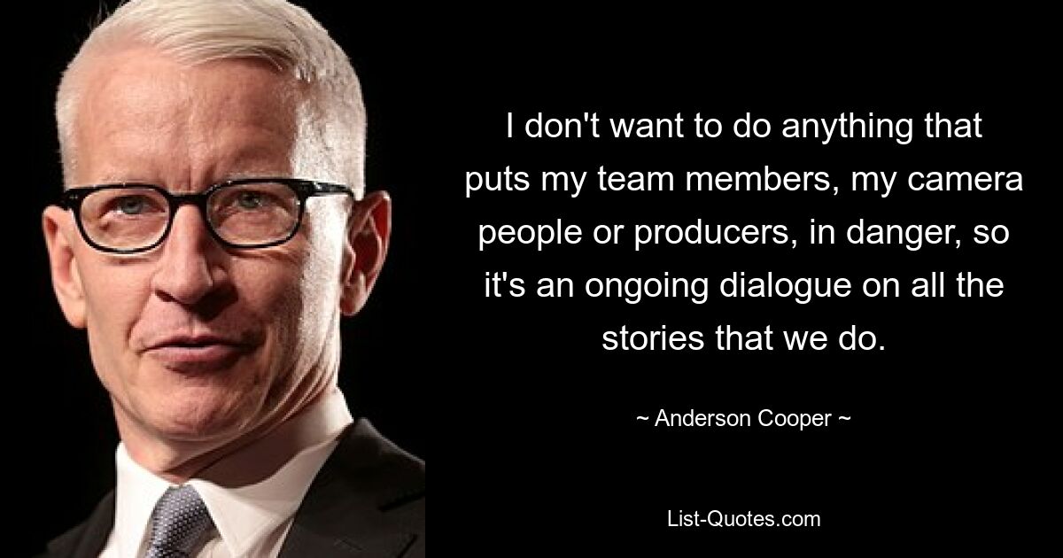 I don't want to do anything that puts my team members, my camera people or producers, in danger, so it's an ongoing dialogue on all the stories that we do. — © Anderson Cooper