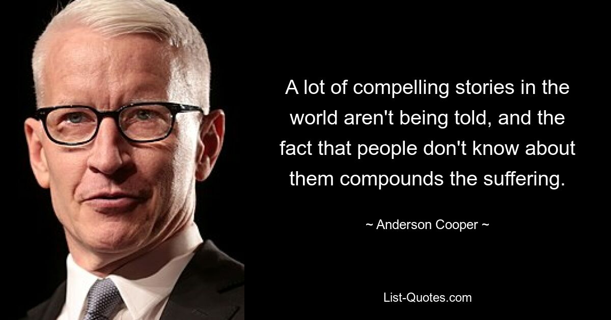 A lot of compelling stories in the world aren't being told, and the fact that people don't know about them compounds the suffering. — © Anderson Cooper