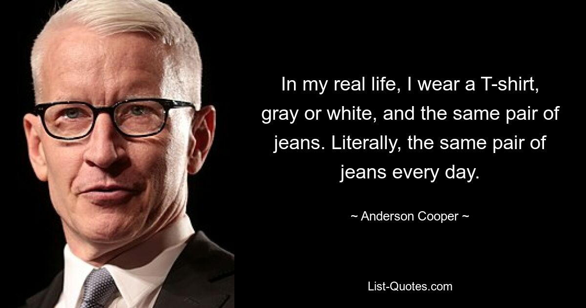 In my real life, I wear a T-shirt, gray or white, and the same pair of jeans. Literally, the same pair of jeans every day. — © Anderson Cooper