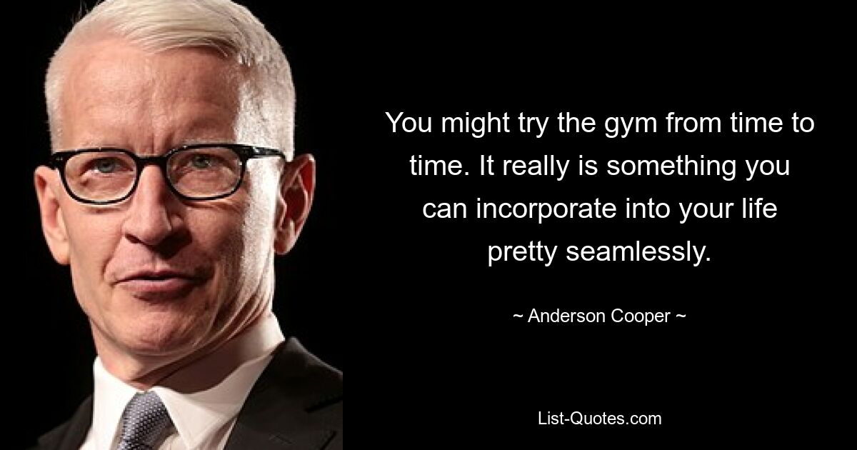 You might try the gym from time to time. It really is something you can incorporate into your life pretty seamlessly. — © Anderson Cooper