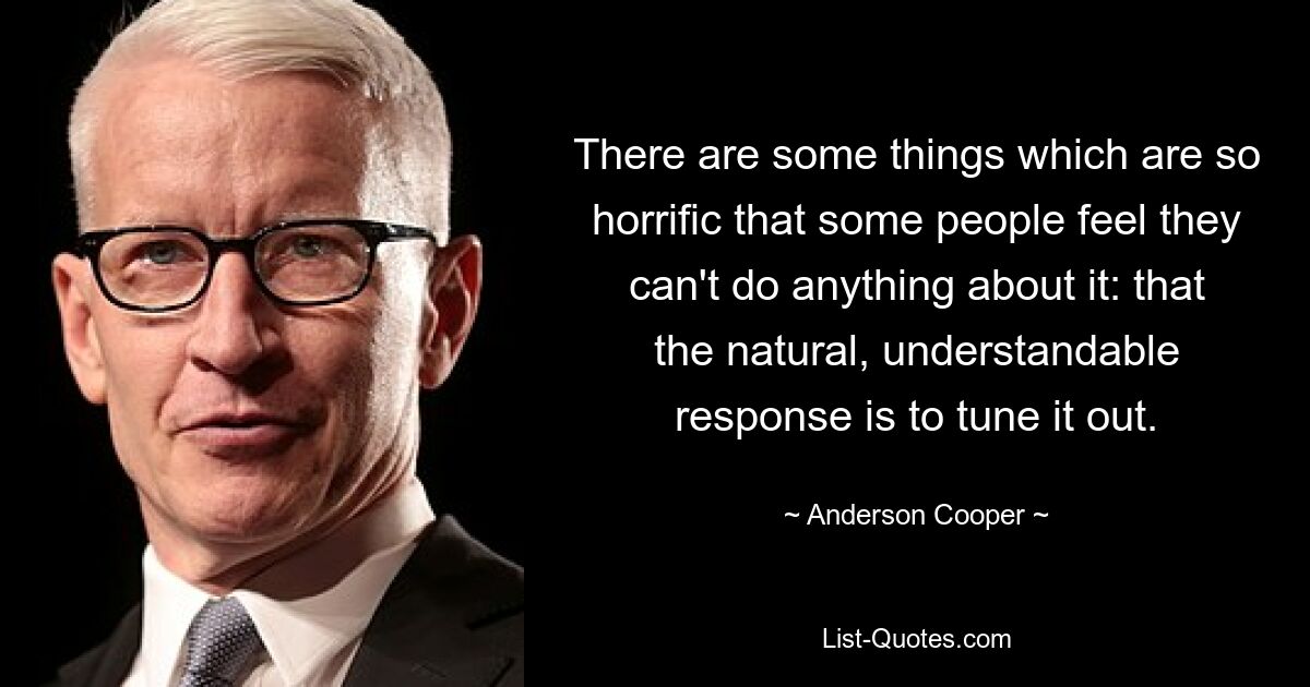 There are some things which are so horrific that some people feel they can't do anything about it: that the natural, understandable response is to tune it out. — © Anderson Cooper