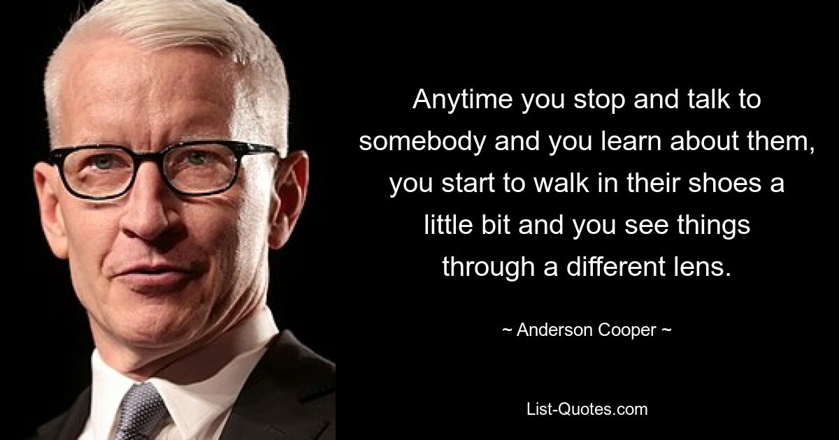 Anytime you stop and talk to somebody and you learn about them, you start to walk in their shoes a little bit and you see things through a different lens. — © Anderson Cooper