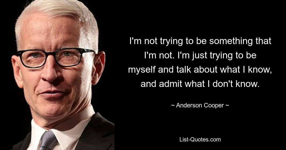 I'm not trying to be something that I'm not. I'm just trying to be myself and talk about what I know, and admit what I don't know. — © Anderson Cooper