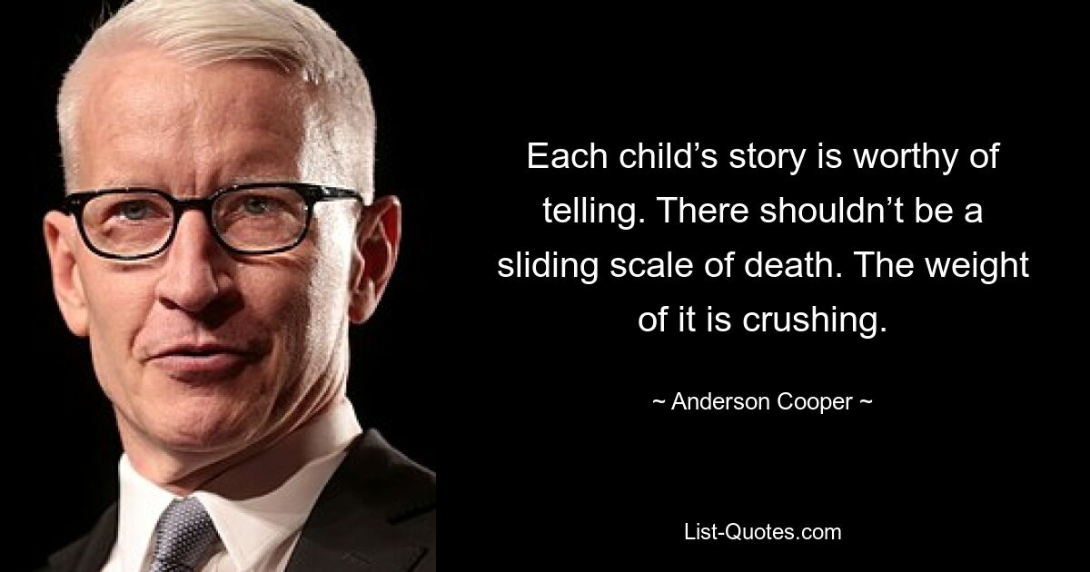 Each child’s story is worthy of telling. There shouldn’t be a sliding scale of death. The weight of it is crushing. — © Anderson Cooper