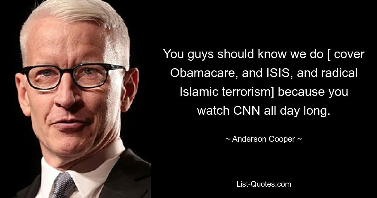 You guys should know we do [ cover Obamacare, and ISIS, and radical Islamic terrorism] because you watch CNN all day long. — © Anderson Cooper