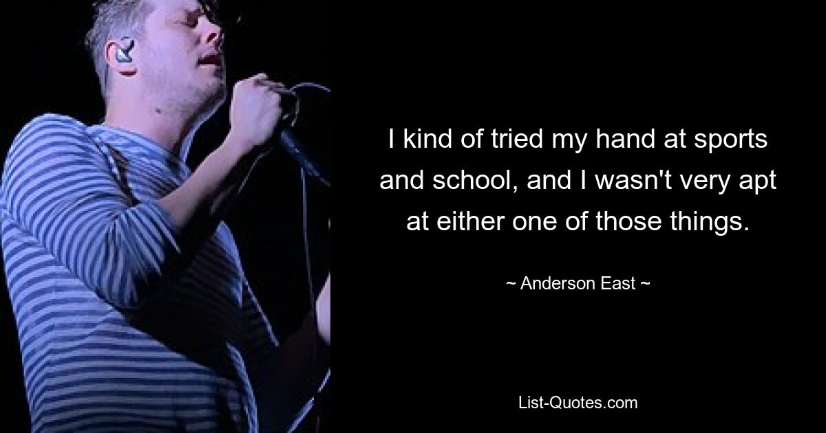 I kind of tried my hand at sports and school, and I wasn't very apt at either one of those things. — © Anderson East