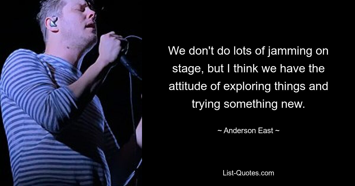 We don't do lots of jamming on stage, but I think we have the attitude of exploring things and trying something new. — © Anderson East