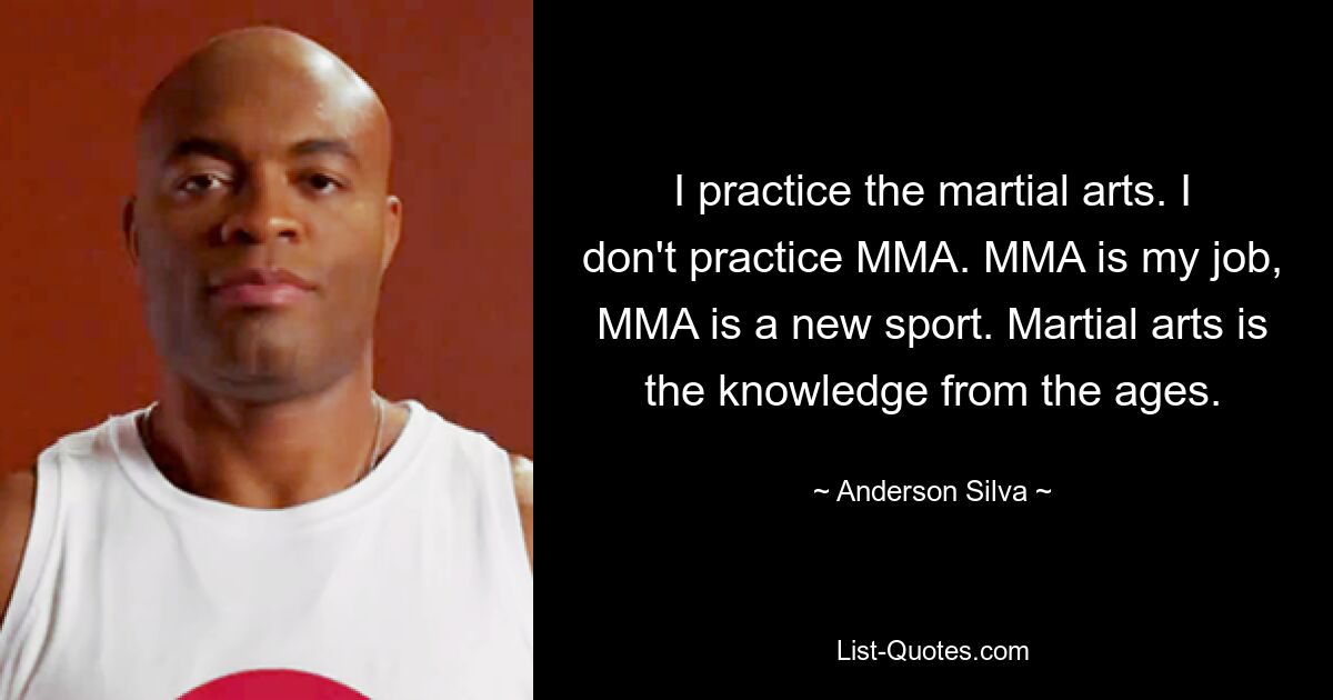 I practice the martial arts. I don't practice MMA. MMA is my job, MMA is a new sport. Martial arts is the knowledge from the ages. — © Anderson Silva