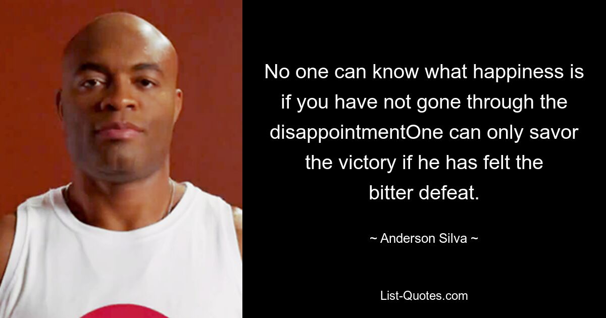 No one can know what happiness is if you have not gone through the disappointmentOne can only savor the victory if he has felt the bitter defeat. — © Anderson Silva