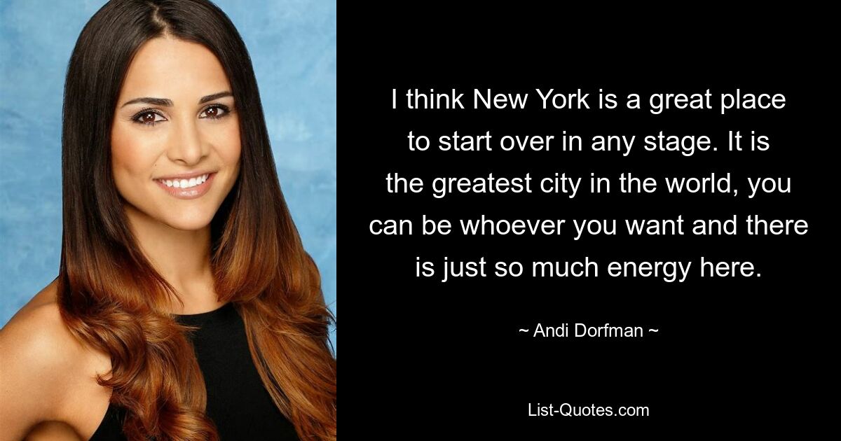 I think New York is a great place to start over in any stage. It is the greatest city in the world, you can be whoever you want and there is just so much energy here. — © Andi Dorfman