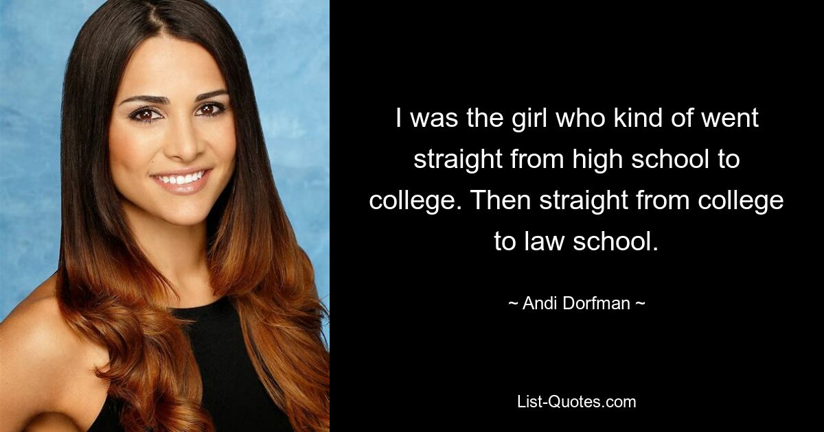 I was the girl who kind of went straight from high school to college. Then straight from college to law school. — © Andi Dorfman