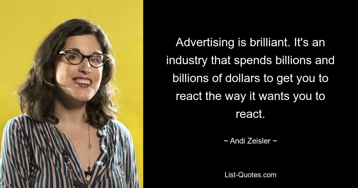 Advertising is brilliant. It's an industry that spends billions and billions of dollars to get you to react the way it wants you to react. — © Andi Zeisler