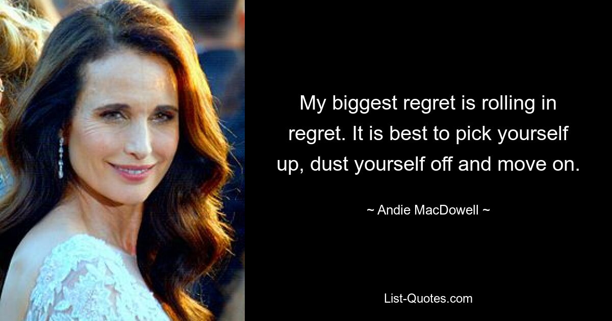 My biggest regret is rolling in regret. It is best to pick yourself up, dust yourself off and move on. — © Andie MacDowell