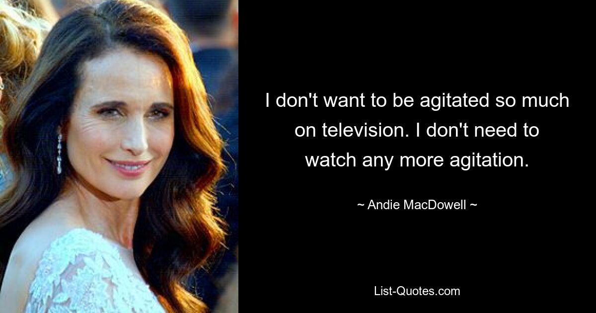 I don't want to be agitated so much on television. I don't need to watch any more agitation. — © Andie MacDowell