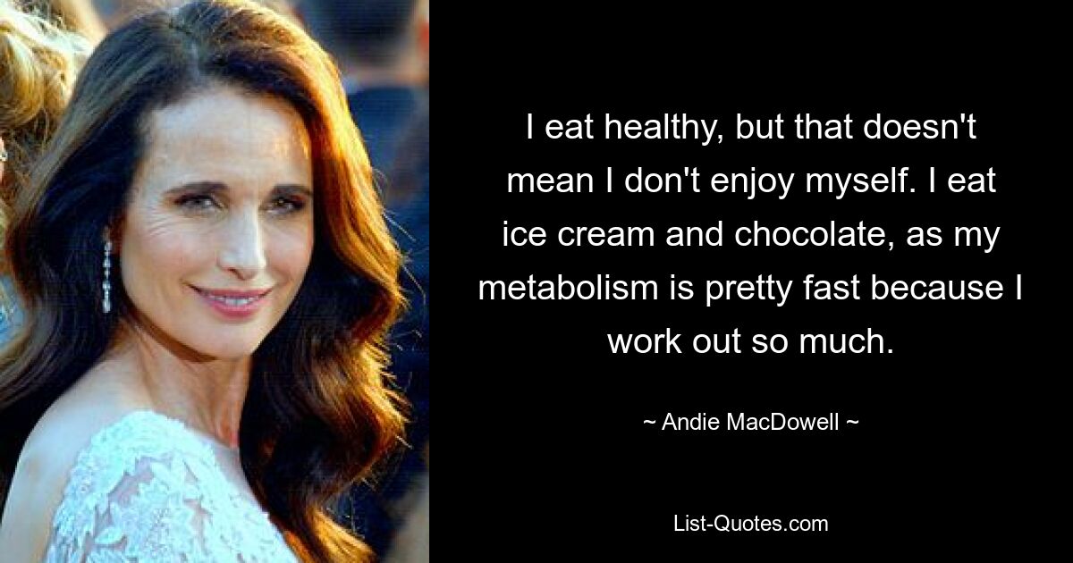 I eat healthy, but that doesn't mean I don't enjoy myself. I eat ice cream and chocolate, as my metabolism is pretty fast because I work out so much. — © Andie MacDowell