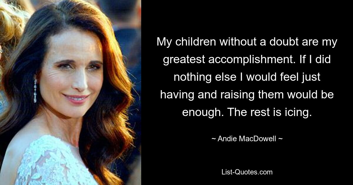 My children without a doubt are my greatest accomplishment. If I did nothing else I would feel just having and raising them would be enough. The rest is icing. — © Andie MacDowell