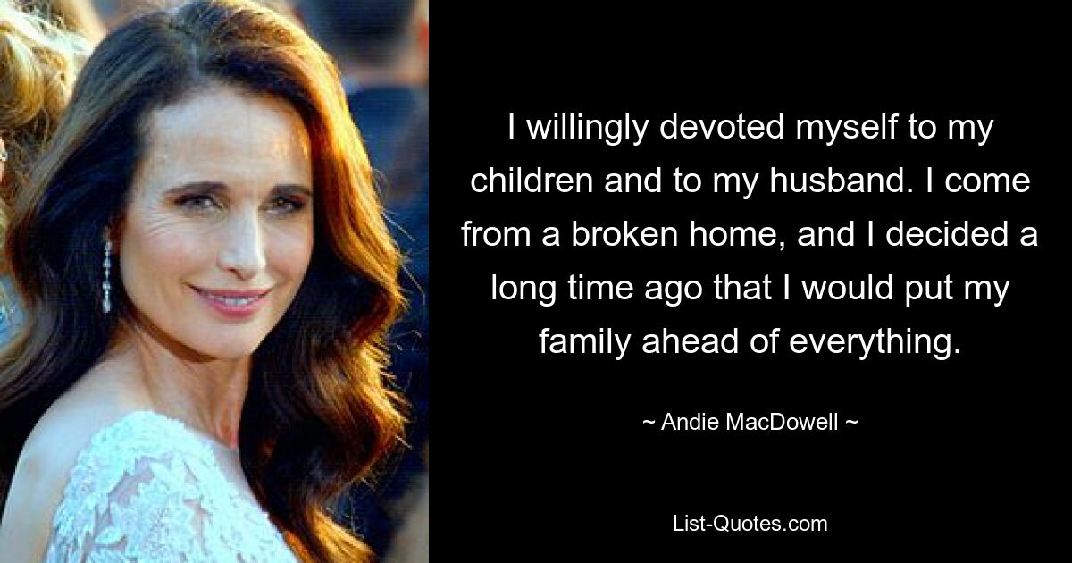 I willingly devoted myself to my children and to my husband. I come from a broken home, and I decided a long time ago that I would put my family ahead of everything. — © Andie MacDowell