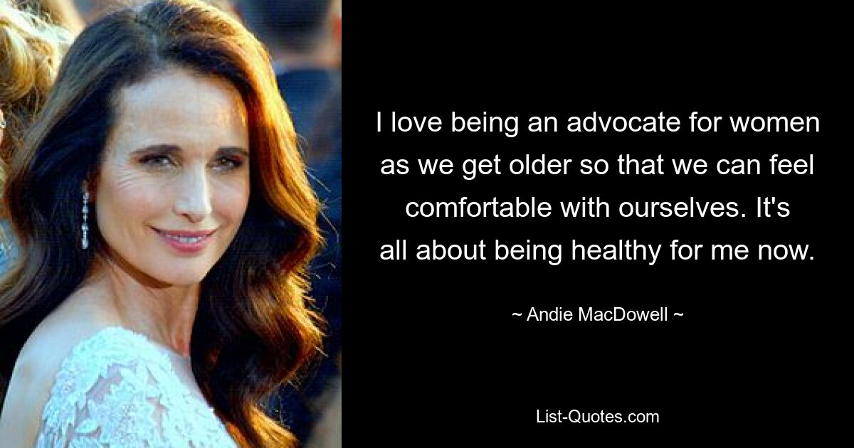 I love being an advocate for women as we get older so that we can feel comfortable with ourselves. It's all about being healthy for me now. — © Andie MacDowell