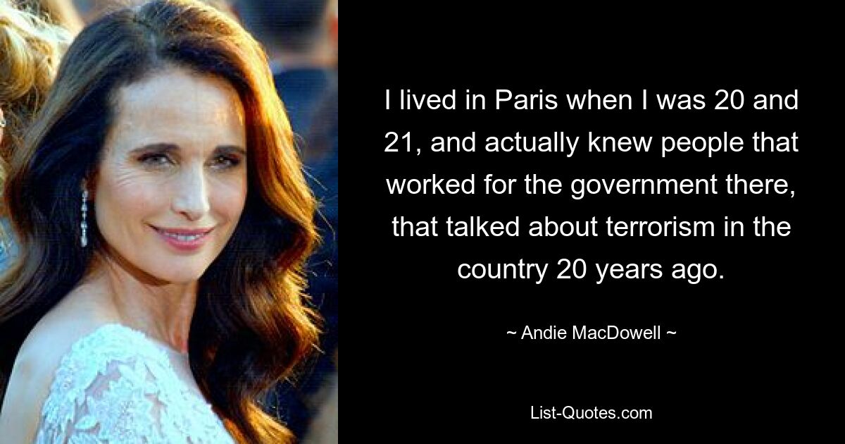 I lived in Paris when I was 20 and 21, and actually knew people that worked for the government there, that talked about terrorism in the country 20 years ago. — © Andie MacDowell