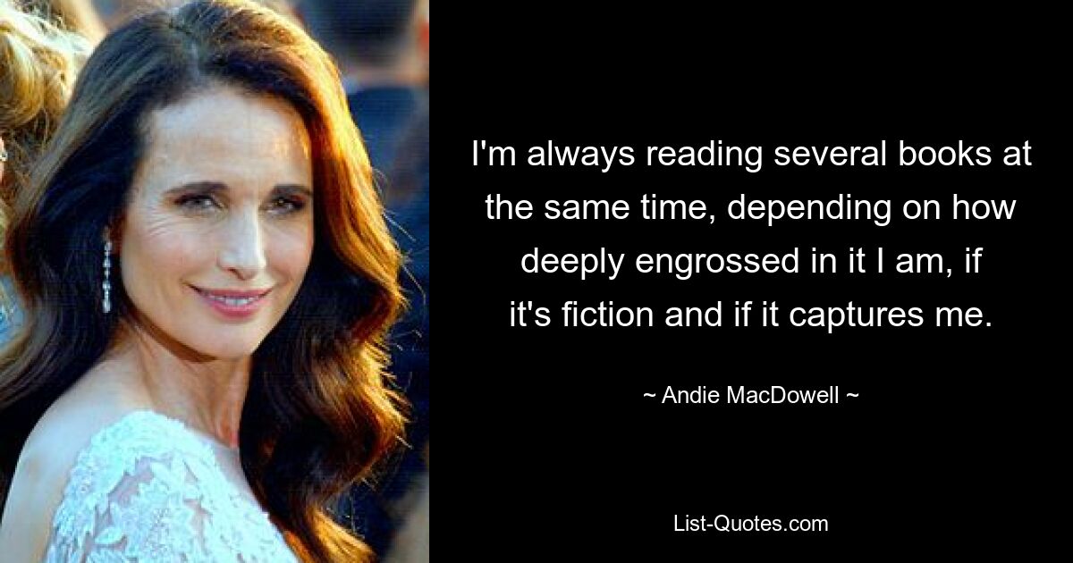 I'm always reading several books at the same time, depending on how deeply engrossed in it I am, if it's fiction and if it captures me. — © Andie MacDowell