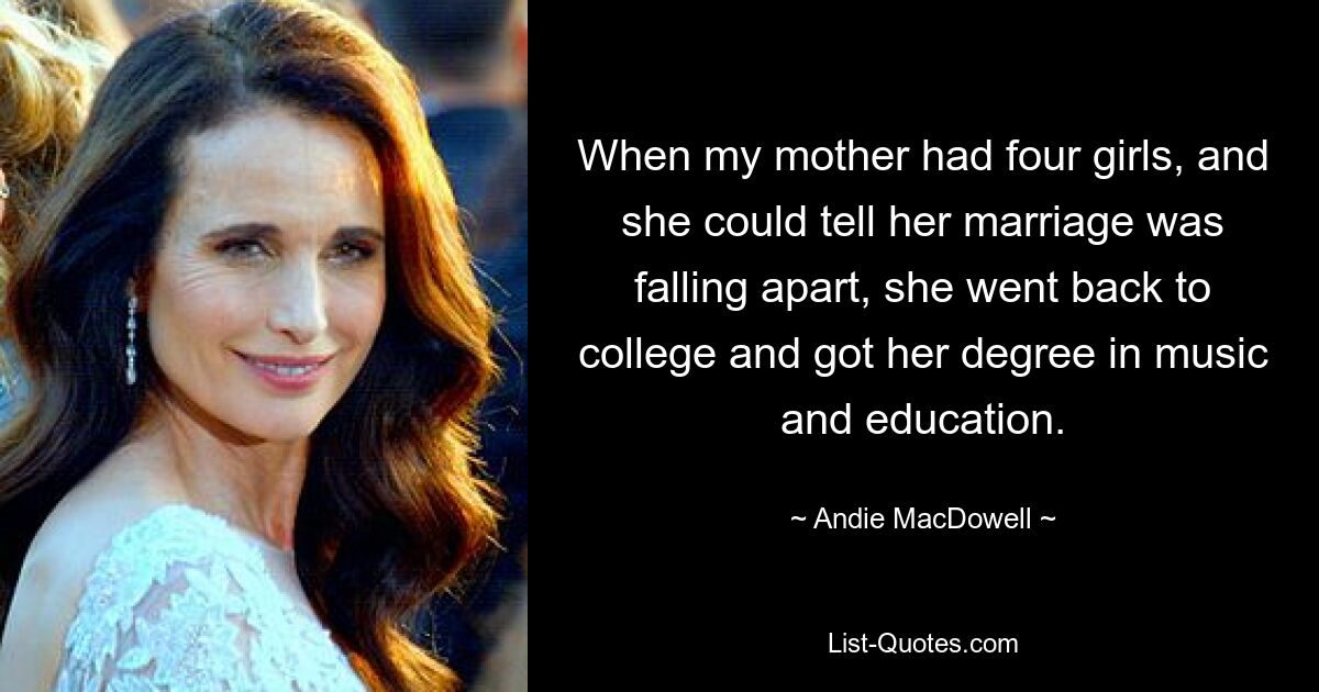 When my mother had four girls, and she could tell her marriage was falling apart, she went back to college and got her degree in music and education. — © Andie MacDowell