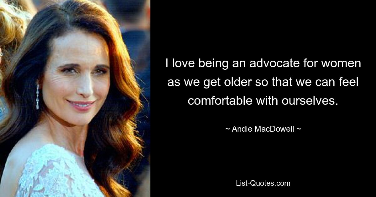 I love being an advocate for women as we get older so that we can feel comfortable with ourselves. — © Andie MacDowell