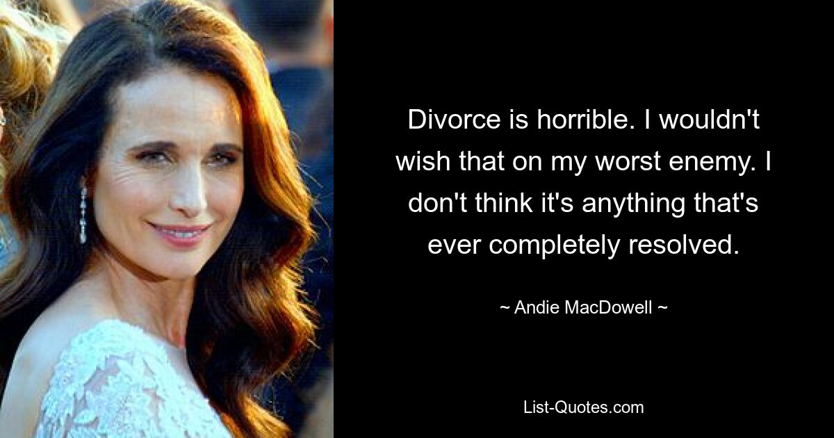 Divorce is horrible. I wouldn't wish that on my worst enemy. I don't think it's anything that's ever completely resolved. — © Andie MacDowell