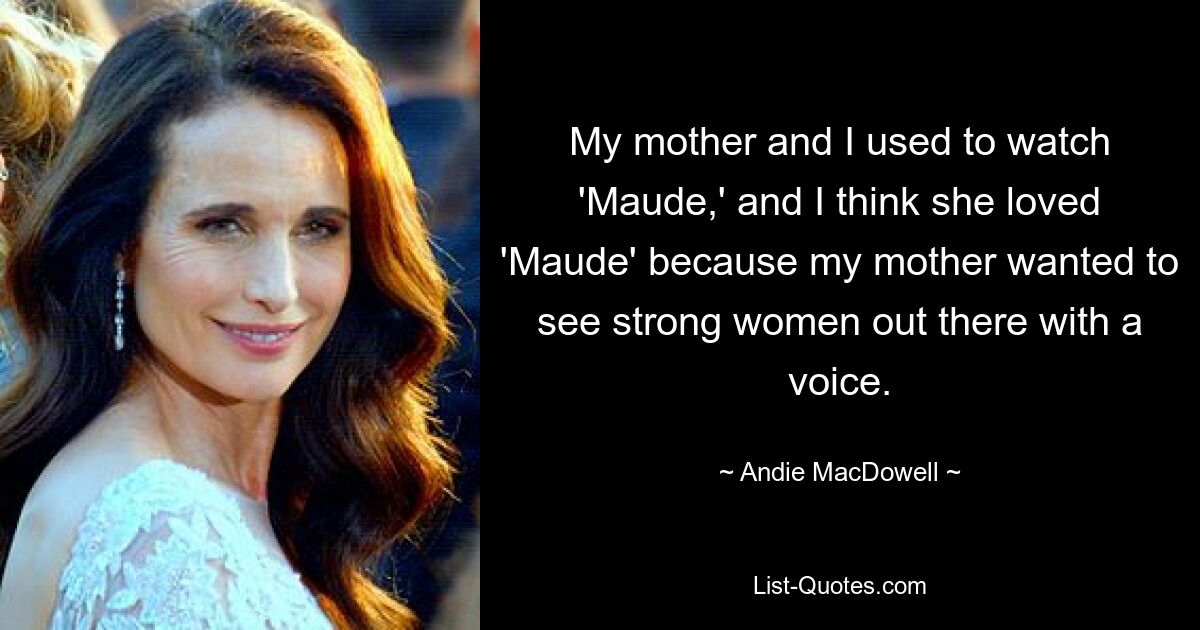 My mother and I used to watch 'Maude,' and I think she loved 'Maude' because my mother wanted to see strong women out there with a voice. — © Andie MacDowell