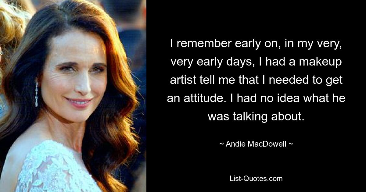 I remember early on, in my very, very early days, I had a makeup artist tell me that I needed to get an attitude. I had no idea what he was talking about. — © Andie MacDowell