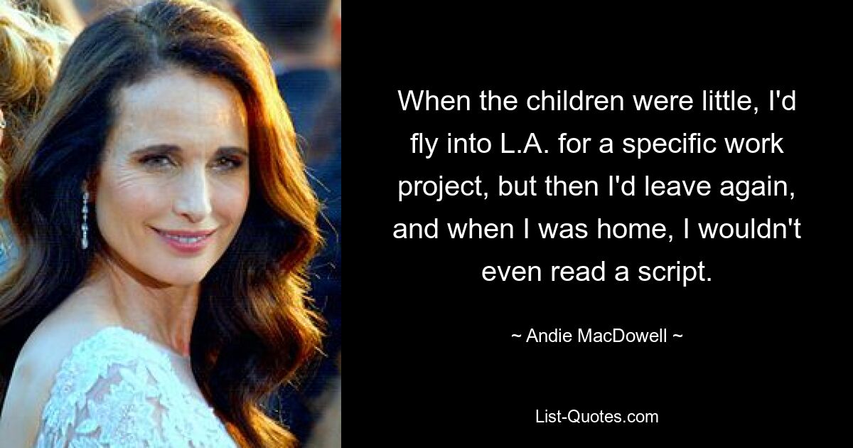 When the children were little, I'd fly into L.A. for a specific work project, but then I'd leave again, and when I was home, I wouldn't even read a script. — © Andie MacDowell