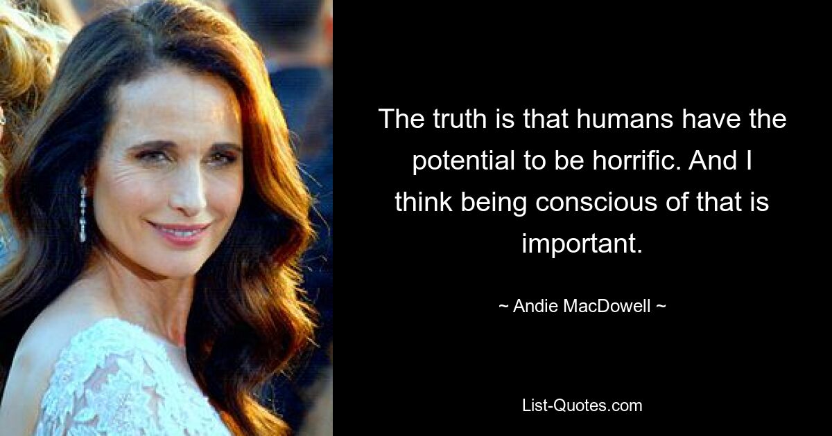 The truth is that humans have the potential to be horrific. And I think being conscious of that is important. — © Andie MacDowell