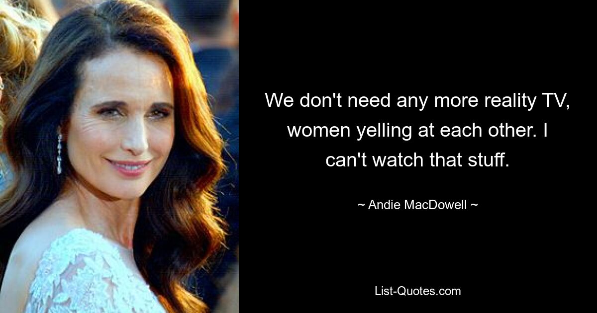 We don't need any more reality TV, women yelling at each other. I can't watch that stuff. — © Andie MacDowell