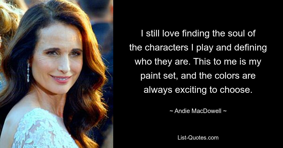 I still love finding the soul of the characters I play and defining who they are. This to me is my paint set, and the colors are always exciting to choose. — © Andie MacDowell