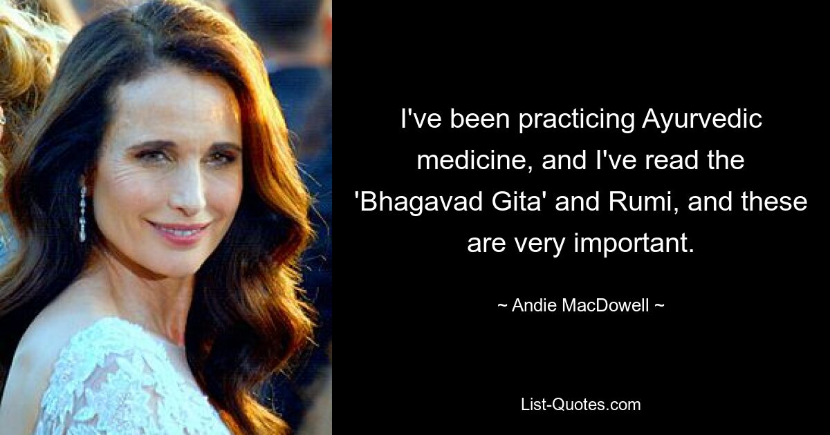 I've been practicing Ayurvedic medicine, and I've read the 'Bhagavad Gita' and Rumi, and these are very important. — © Andie MacDowell