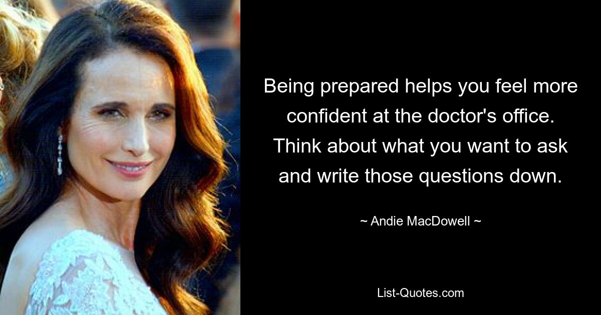 Being prepared helps you feel more confident at the doctor's office. Think about what you want to ask and write those questions down. — © Andie MacDowell