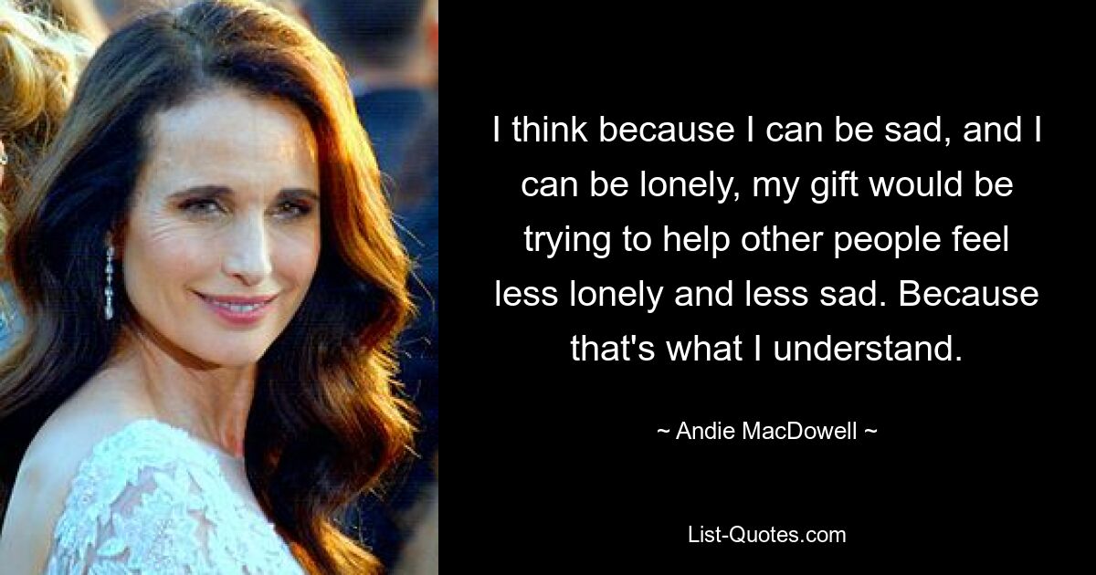 I think because I can be sad, and I can be lonely, my gift would be trying to help other people feel less lonely and less sad. Because that's what I understand. — © Andie MacDowell