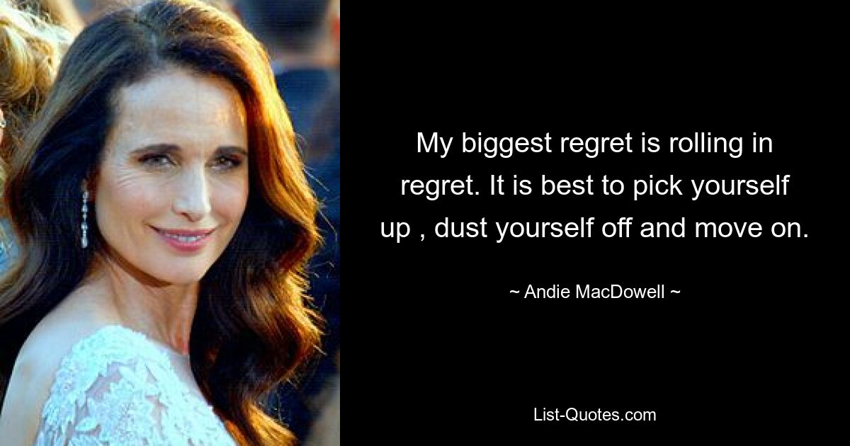 My biggest regret is rolling in regret. It is best to pick yourself up , dust yourself off and move on. — © Andie MacDowell