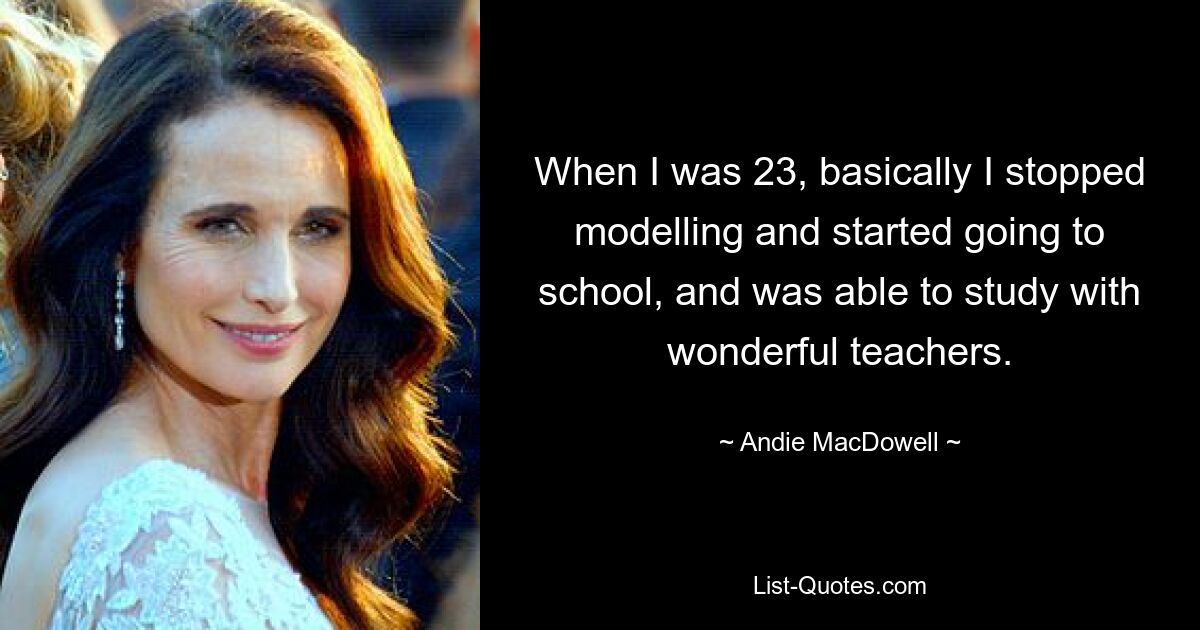 When I was 23, basically I stopped modelling and started going to school, and was able to study with wonderful teachers. — © Andie MacDowell