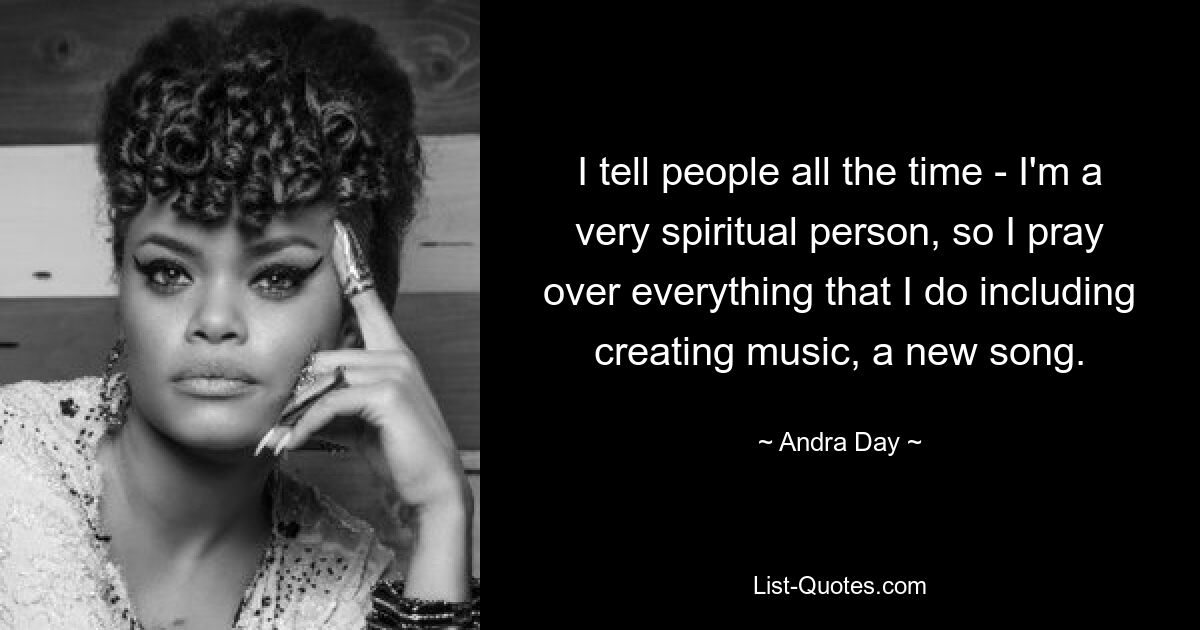 I tell people all the time - I'm a very spiritual person, so I pray over everything that I do including creating music, a new song. — © Andra Day