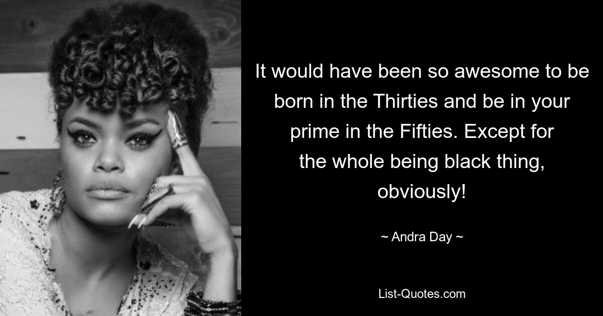 It would have been so awesome to be born in the Thirties and be in your prime in the Fifties. Except for the whole being black thing, obviously! — © Andra Day