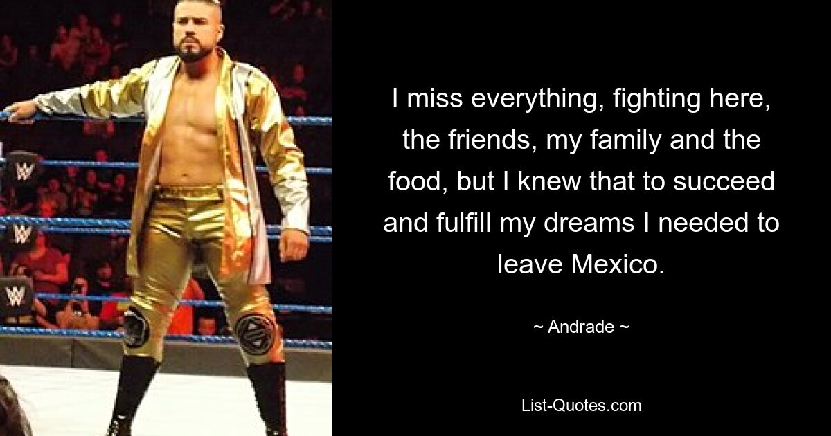 I miss everything, fighting here, the friends, my family and the food, but I knew that to succeed and fulfill my dreams I needed to leave Mexico. — © Andrade