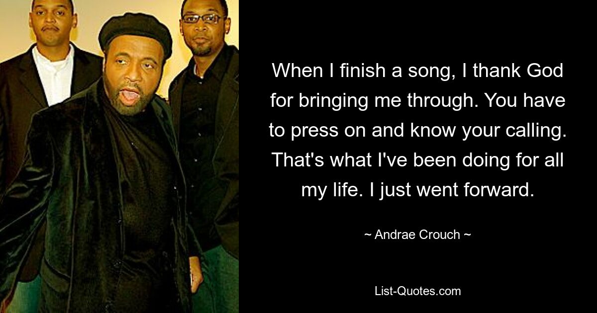 When I finish a song, I thank God for bringing me through. You have to press on and know your calling. That's what I've been doing for all my life. I just went forward. — © Andrae Crouch