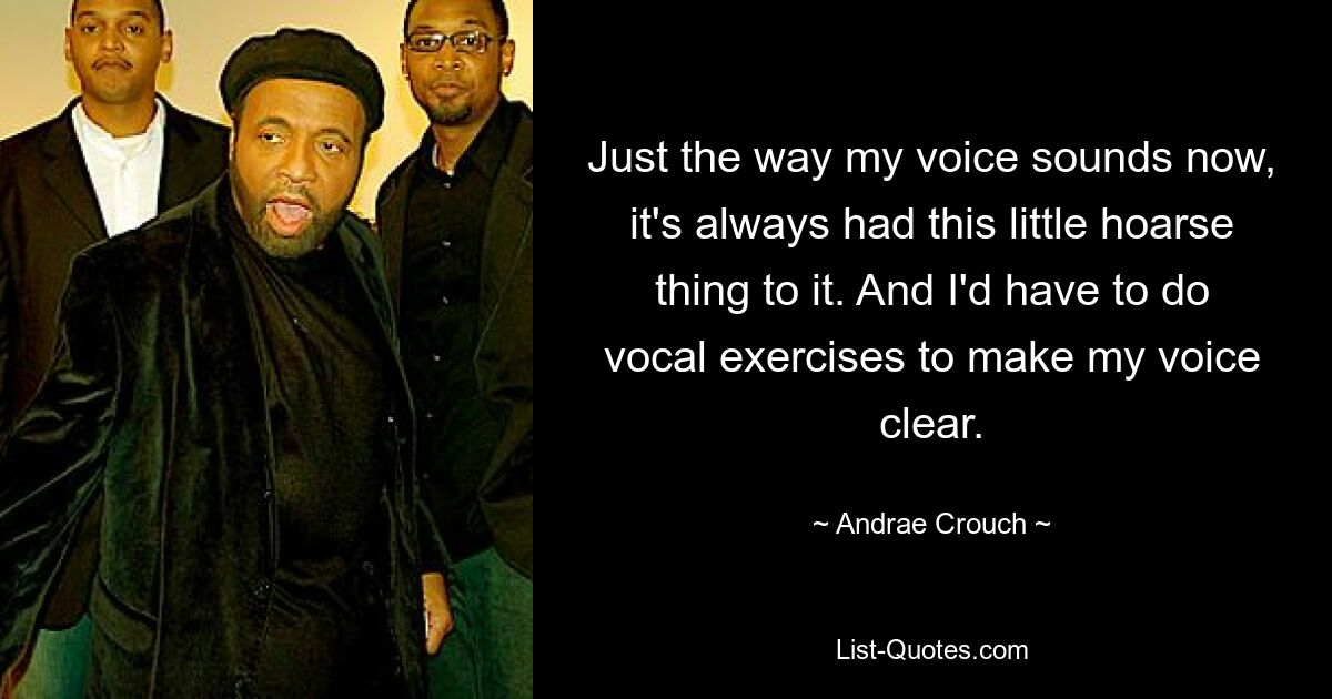 Just the way my voice sounds now, it's always had this little hoarse thing to it. And I'd have to do vocal exercises to make my voice clear. — © Andrae Crouch