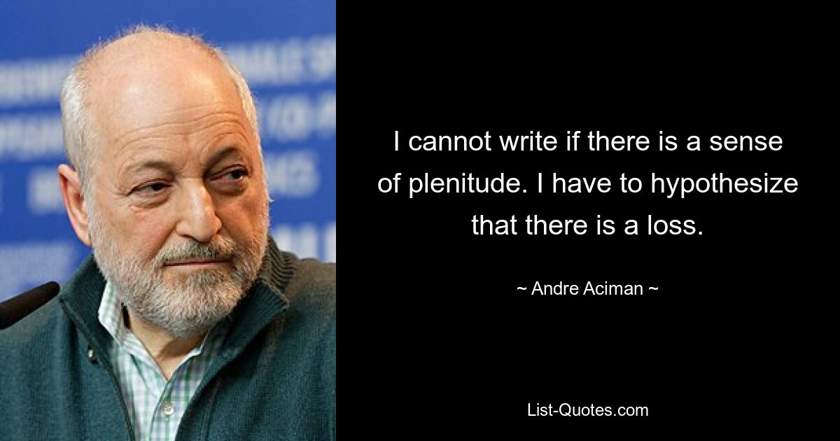 I cannot write if there is a sense of plenitude. I have to hypothesize that there is a loss. — © Andre Aciman