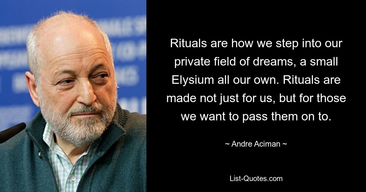 Rituals are how we step into our private field of dreams, a small Elysium all our own. Rituals are made not just for us, but for those we want to pass them on to. — © Andre Aciman