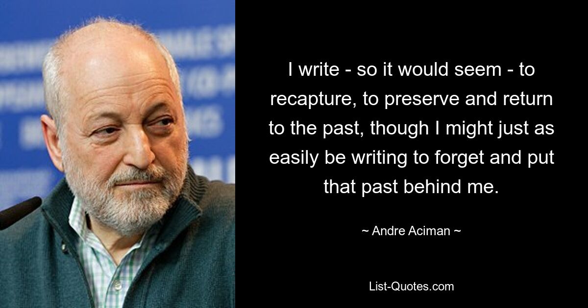 I write - so it would seem - to recapture, to preserve and return to the past, though I might just as easily be writing to forget and put that past behind me. — © Andre Aciman