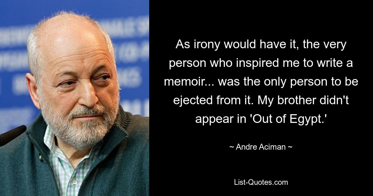 As irony would have it, the very person who inspired me to write a memoir... was the only person to be ejected from it. My brother didn't appear in 'Out of Egypt.' — © Andre Aciman