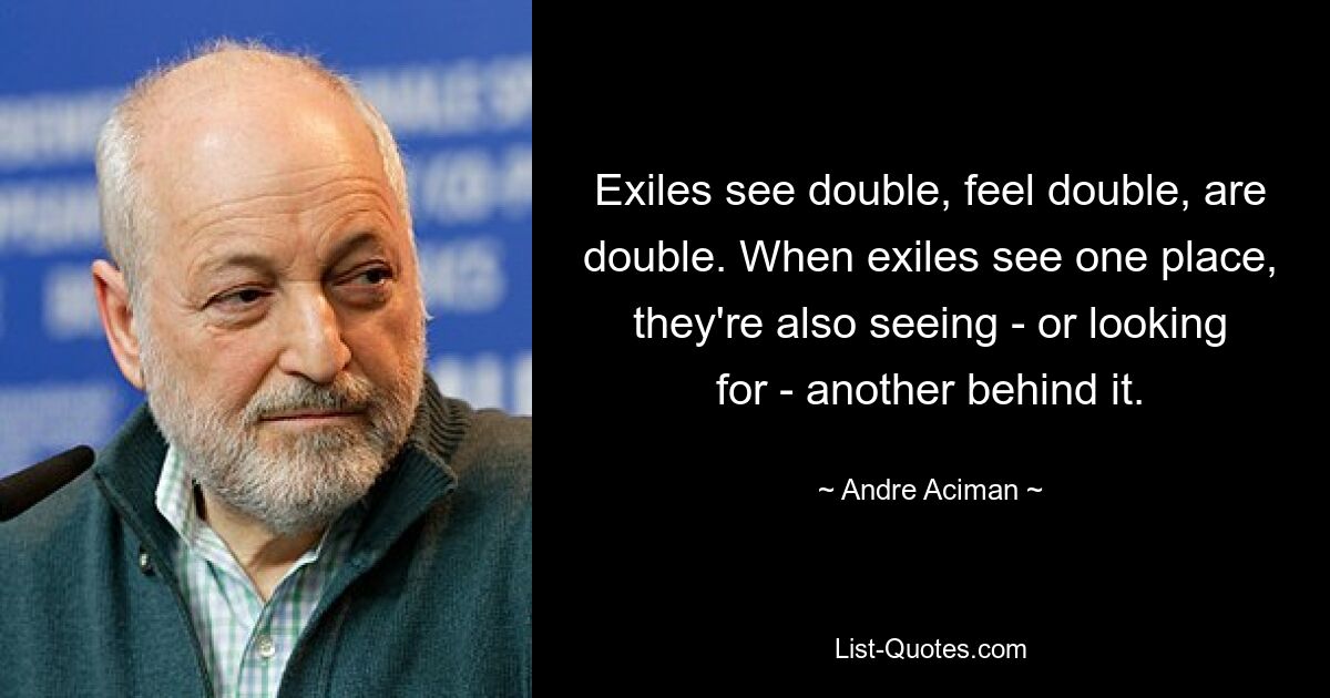 Exiles see double, feel double, are double. When exiles see one place, they're also seeing - or looking for - another behind it. — © Andre Aciman