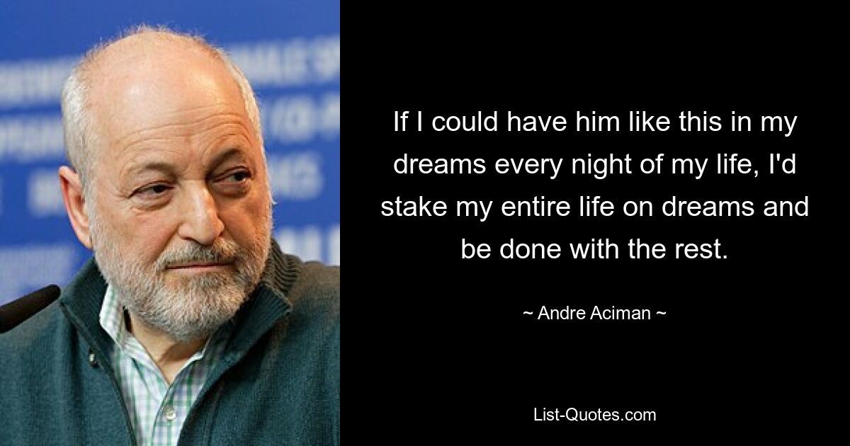 If I could have him like this in my dreams every night of my life, I'd stake my entire life on dreams and be done with the rest. — © Andre Aciman