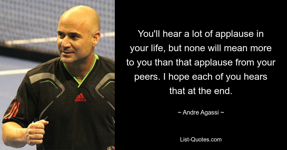 You'll hear a lot of applause in your life, but none will mean more to you than that applause from your peers. I hope each of you hears that at the end. — © Andre Agassi